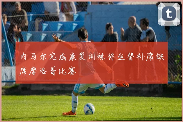 内马尔完成康复训练将坐替补席缺席摩洛哥比赛
