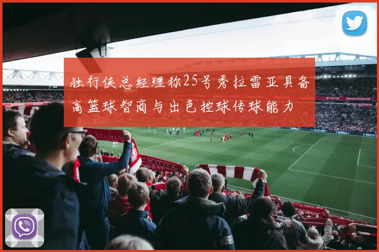 独行侠总经理称25号秀拉雷亚具备高篮球智商与出色控球传球能力